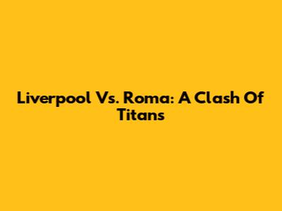 Liverpool Vs. Roma: A Clash Of Titans