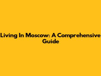 Living In Moscow: A Comprehensive Guide