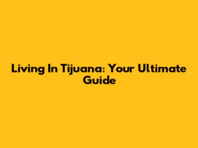 Living In Tijuana: Your Ultimate Guide