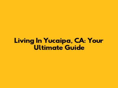 Living In Yucaipa, CA: Your Ultimate Guide
