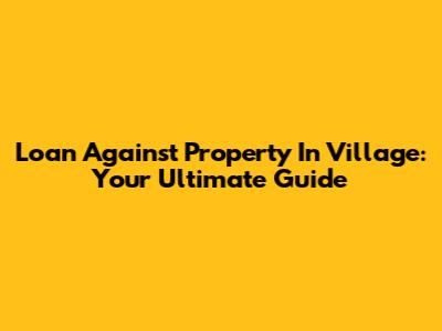Loan Against Property In Village: Your Ultimate Guide