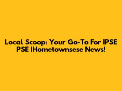 Local Scoop: Your Go-To For IPSE PSE IHometownsese News!