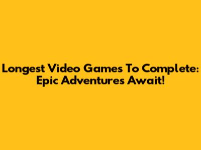 Longest Video Games To Complete: Epic Adventures Await!