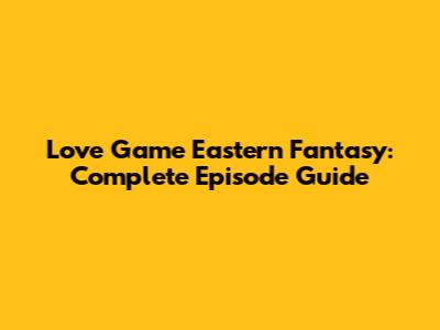 Love Game Eastern Fantasy: Complete Episode Guide