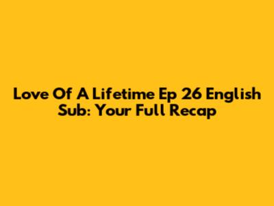 Love Of A Lifetime Ep 26 English Sub: Your Full Recap