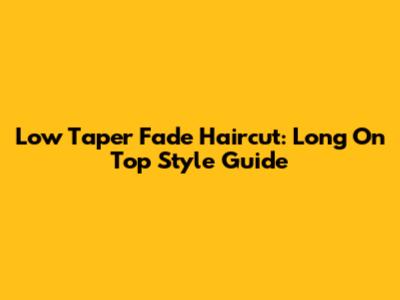Low Taper Fade Haircut: Long On Top Style Guide