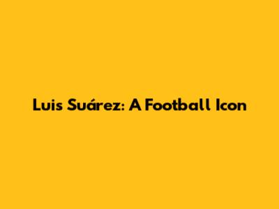 Luis Suárez: A Football Icon