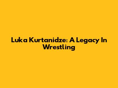 Luka Kurtanidze: A Legacy In Wrestling