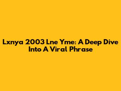 Lxnya 2003 Lne Yme: A Deep Dive Into A Viral Phrase