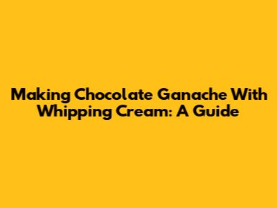 Making Chocolate Ganache With Whipping Cream: A Guide