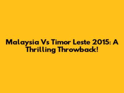 Malaysia Vs Timor Leste 2015: A Thrilling Throwback!