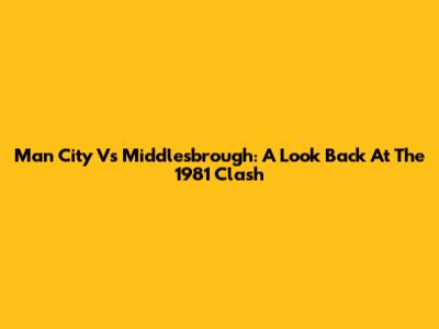 Man City Vs Middlesbrough: A Look Back At The 1981 Clash