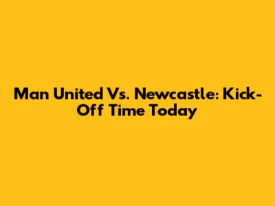 Man United Vs. Newcastle: Kick-Off Time Today