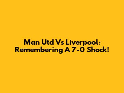 Man Utd Vs Liverpool: Remembering A 7-0 Shock!