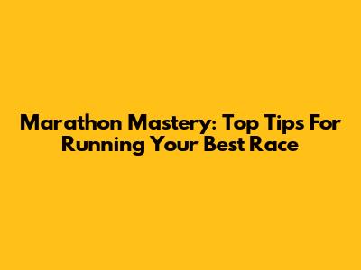 Marathon Mastery: Top Tips For Running Your Best Race