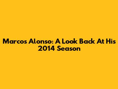 Marcos Alonso: A Look Back At His 2014 Season