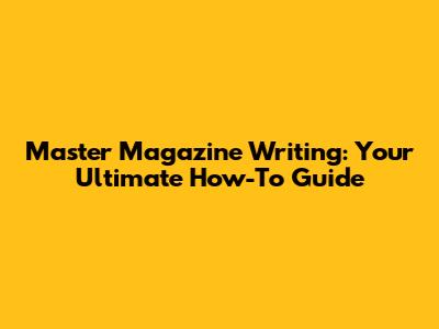 Master Magazine Writing: Your Ultimate How-To Guide