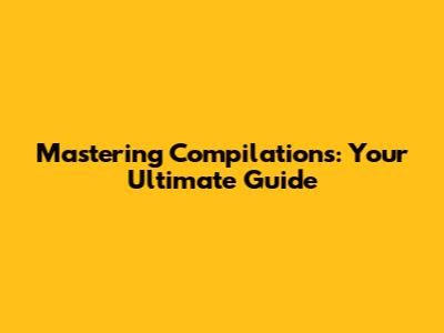 Mastering Compilations: Your Ultimate Guide