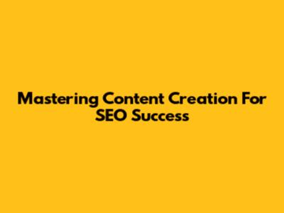 Mastering Content Creation For SEO Success