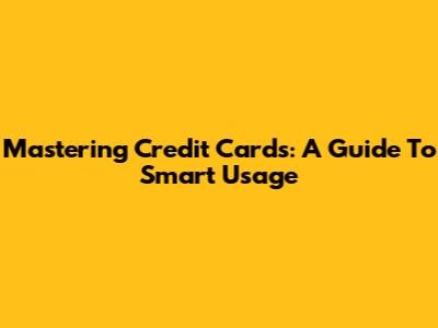 Mastering Credit Cards: A Guide To Smart Usage