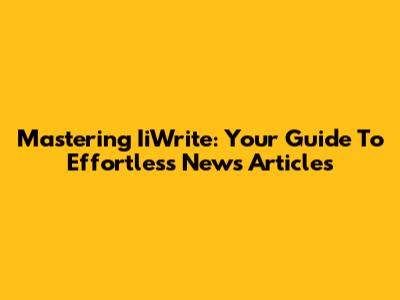 Mastering IiWrite: Your Guide To Effortless News Articles