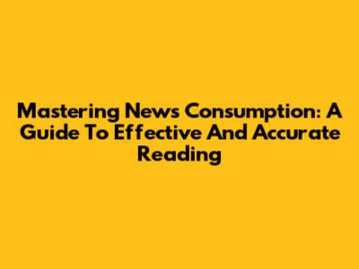 Mastering News Consumption: A Guide To Effective And Accurate Reading