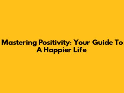 Mastering Positivity: Your Guide To A Happier Life