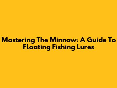 Mastering The Minnow: A Guide To Floating Fishing Lures