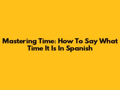 Mastering Time: How To Say What Time It Is In Spanish