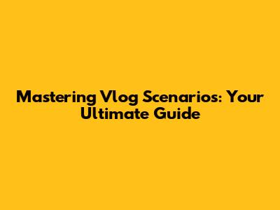Mastering Vlog Scenarios: Your Ultimate Guide