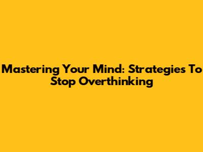Mastering Your Mind: Strategies To Stop Overthinking