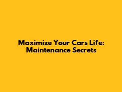 Maximize Your Car's Life: Maintenance Secrets