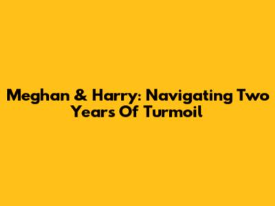 Meghan & Harry: Navigating Two Years Of Turmoil