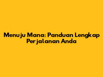 Menuju Mana: Panduan Lengkap Perjalanan Anda