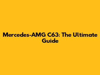 Mercedes-AMG C63: The Ultimate Guide