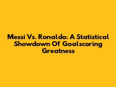Messi Vs. Ronaldo: A Statistical Showdown Of Goalscoring Greatness
