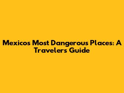 Mexico's Most Dangerous Places: A Traveler's Guide