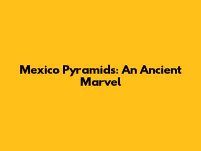 Mexico Pyramids: An Ancient Marvel