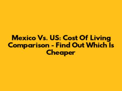 Mexico Vs. US: Cost Of Living Comparison - Find Out Which Is Cheaper