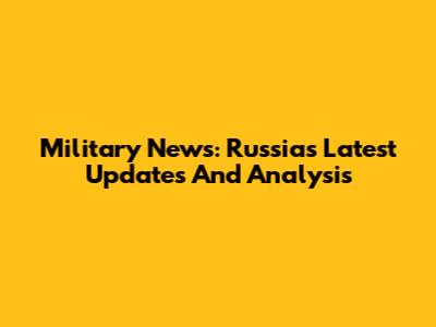 Military News: Russia's Latest Updates And Analysis