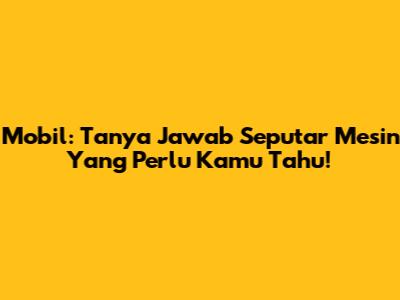 Mobil: Tanya Jawab Seputar Mesin Yang Perlu Kamu Tahu!