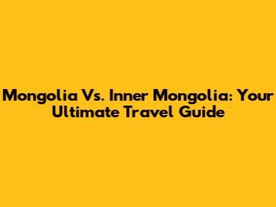 Mongolia Vs. Inner Mongolia: Your Ultimate Travel Guide