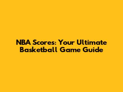 NBA Scores: Your Ultimate Basketball Game Guide