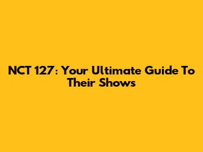 NCT 127: Your Ultimate Guide To Their Shows
