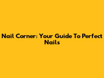 Nail Corner: Your Guide To Perfect Nails