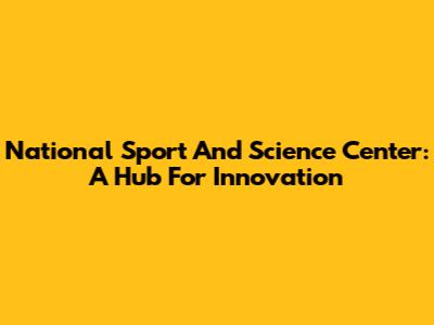 National Sport And Science Center: A Hub For Innovation