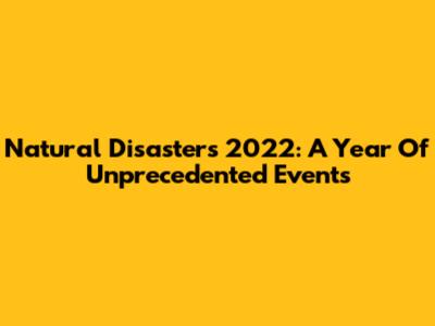 Natural Disasters 2022: A Year Of Unprecedented Events