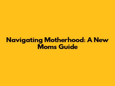 Navigating Motherhood: A New Mom's Guide