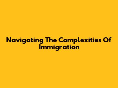 Navigating The Complexities Of Immigration