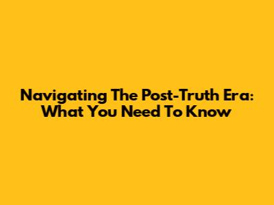 Navigating The Post-Truth Era: What You Need To Know